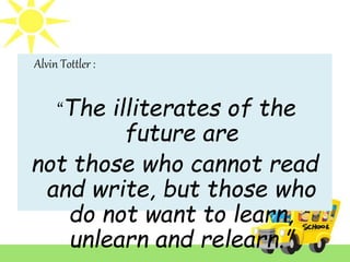 Alvin Tottler :
“The illiterates of the
future are
not those who cannot read
and write, but those who
do not want to learn,
unlearn and relearn.”
 