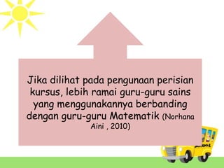 Jika dilihat pada pengunaan perisian
kursus, lebih ramai guru-guru sains
yang menggunakannya berbanding
dengan guru-guru Matematik (Norhana
Aini , 2010)
 
