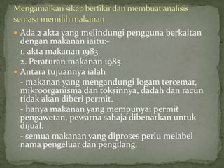  Ada 2 akta yang melindungi pengguna berkaitan
dengan makanan iaitu:-
1. akta makanan 1983
2. Peraturan makanan 1985.
 Antara tujuannya ialah
- makanan yang mengandungi logam tercemar,
mikroorganisma dan toksinnya, dadah dan racun
tidak akan diberi permit.
- hanya makanan yang mempunyai permit
pengawetan, pewarna sahaja dibenarkan untuk
dijual.
- semua makanan yang diproses perlu melabel
nama pengeluar dan pengilang.
 