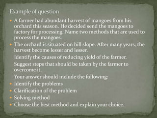  A farmer had abundant harvest of mangoes from his
orchard this season. He decided send the mangoes to
factory for processing. Name two methods that are used to
process the mangoes.
 The orchard is situated on hill slope. After many years, the
harvest become lesser and lesser.
Identify the causes of reducing yield of the farmer.
Suggest steps that should be taken by the farmer to
overcome it.
Your answer should include the following:
 Identify the problems
 Clarification of the problem
 Solving method
 Choose the best method and explain your choice.
 