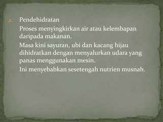 2. Pendehidratan
Proses menyingkirkan air atau kelembapan
daripada makanan.
Masa kini sayuran, ubi dan kacang hijau
dihidratkan dengan menyalurkan udara yang
panas menggunakan mesin.
Ini menyebabkan sesetengah nutrien musnah.
 