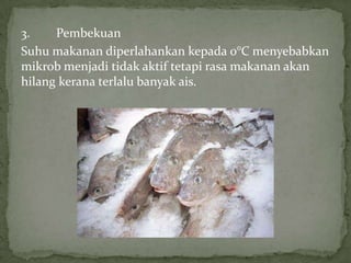 3. Pembekuan
Suhu makanan diperlahankan kepada 0°C menyebabkan
mikrob menjadi tidak aktif tetapi rasa makanan akan
hilang kerana terlalu banyak ais.
 