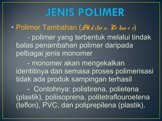• Polimer Tambahan (Additio n Po lim e r)
- polimer yang terbentuk melalui tindak
balas penambahan polimer daripada
pelbagai jenis monomer
- monomer akan mengekalkan
identitinya dan semasa proses polimerisasi
tidak ada produk sampingan terhasil
- Contohnya: polistirena, polietena
(plastik), poliisoprena, politetraflouroetena
(teflon), PVC, dan poliprepilena (plastik).
 