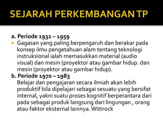 SEJARAH PERKEMBANGAN TPa. Periode 1932 – 1959Gagasan yang paling berpengaruhdanberakarpadakonsepilmupengetahuanalamtentangteknologiinstruksionalialahmemasukkan material (audio visual) danmesin (proyektorataugambarhidup. danmesin (proyektorataugambarhidup).b. Periode 1970 – 1983Belajardanpengajaransecarailmiahakanlebihproduktifbiladipelajarisebagaisesuatu yang bersifat internal, yaknisuatuproseskognitifberperantaradaripadasebagaiproduklangsungdarilingungan , orangataufaktoreksternallainnya. Wittrock