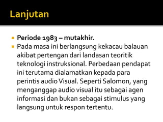 LanjutanPeriode 1983 – mutakhir.Padamasainiberlangsungkekacaubalauanakibatpertengandarilandasanteoritikteknologiinstruksional. Perbedaanpendapatiniterutamadialamatkankepadaparaperintis audio Visual. Seperti Salomon, yang menganggap audio visual itusebagaiageninformasidanbukansebagai stimulus yang langsunguntukrespontertentu.