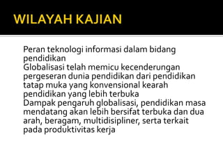 WILAYAH KAJIANPeranteknologiinformasidalambidangpendidikanGlobalisasitelahmemicukecenderunganpergeseranduniapendidikandaripendidikantatapmuka yang konvensionalkearahpendidikan yang lebihterbukaDampakpengaruhglobalisasi, pendidikanmasamendatangakanlebihbersifatterbukadanduaarah, beragam, multidisipliner, sertaterkaitpadaproduktivitaskerja