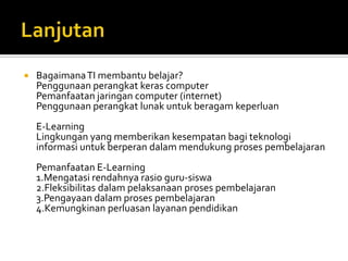 LanjutanBagaimana TI membantubelajar?Penggunaanperangkatkeras computerPemanfaatanjaringan computer (internet)PenggunaanperangkatlunakuntukberagamkeperluanE-LearningLingkungan yang memberikankesempatanbagiteknologiinformasiuntukberperandalammendukungprosespembelajaranPemanfaatan E-Learning1.Mengatasi rendahnyarasio guru-siswa2.Fleksibilitas dalampelaksanaanprosespembelajaran3.Pengayaan dalamprosespembelajaran4.Kemungkinan perluasanlayananpendidikan