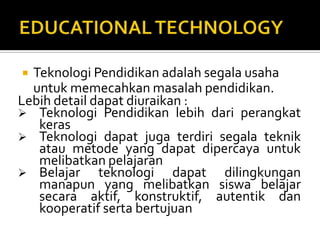 EDUCATIONAL TECHNOLOGYTeknologiPendidikanadalahsegalausahauntukmemecahkanmasalahpendidikan.Lebih detail dapatdiuraikan :TeknologiPendidikanlebihdariperangkatkeras