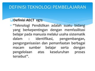 Definisi AECT 1972
 “Teknologi Pendidikan adalah suatu bidang
yang berkepentingan dengan memfasilitasi
belajar pada manusia melalui usaha sistematik
dalam : identifikasi, pengembangan,
pengorganisasian dan pemanfaatan berbagai
macam sumber belajar serta dengan
pengelolaan atas keseluruhan proses
tersebut”.
DEFINISI TEKNOLOGI PEMBELAJARAN
 