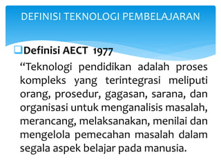 Definisi AECT 1977
“Teknologi pendidikan adalah proses
kompleks yang terintegrasi meliputi
orang, prosedur, gagasan, sarana, dan
organisasi untuk menganalisis masalah,
merancang, melaksanakan, menilai dan
mengelola pemecahan masalah dalam
segala aspek belajar pada manusia.
DEFINISI TEKNOLOGI PEMBELAJARAN
 