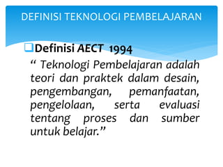 Definisi AECT 1994
“ Teknologi Pembelajaran adalah
teori dan praktek dalam desain,
pengembangan, pemanfaatan,
pengelolaan, serta evaluasi
tentang proses dan sumber
untuk belajar.”
DEFINISI TEKNOLOGI PEMBELAJARAN
 