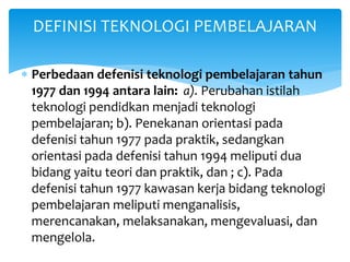  Perbedaan defenisi teknologi pembelajaran tahun
1977 dan 1994 antara lain: a). Perubahan istilah
teknologi pendidkan menjadi teknologi
pembelajaran; b). Penekanan orientasi pada
defenisi tahun 1977 pada praktik, sedangkan
orientasi pada defenisi tahun 1994 meliputi dua
bidang yaitu teori dan praktik, dan ; c). Pada
defenisi tahun 1977 kawasan kerja bidang teknologi
pembelajaran meliputi menganalisis,
merencanakan, melaksanakan, mengevaluasi, dan
mengelola.
DEFINISI TEKNOLOGI PEMBELAJARAN
 