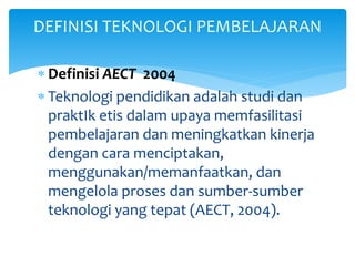  Definisi AECT 2004
 Teknologi pendidikan adalah studi dan
praktIk etis dalam upaya memfasilitasi
pembelajaran dan meningkatkan kinerja
dengan cara menciptakan,
menggunakan/memanfaatkan, dan
mengelola proses dan sumber-sumber
teknologi yang tepat (AECT, 2004).
DEFINISI TEKNOLOGI PEMBELAJARAN
 