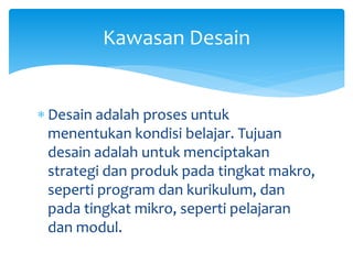  Desain adalah proses untuk
menentukan kondisi belajar. Tujuan
desain adalah untuk menciptakan
strategi dan produk pada tingkat makro,
seperti program dan kurikulum, dan
pada tingkat mikro, seperti pelajaran
dan modul.
Kawasan Desain
 