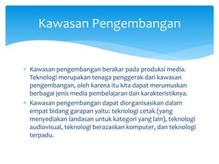  Kawasan pengembangan berakar pada produksi media.
Teknologi merupakan tenaga penggerak dari kawasan
pengembangan, oleh karena itu kita dapat merumuskan
berbagai jenis media pembelajaran dan karakteristiknya.
 Kawasan pengembangan dapat diorganisasikan dalam
empat bidang garapan yaitu: teknologi cetak (yang
menyediakan landasan untuk kategori yang lain), teknologi
audiovisual, teknologi berazaskan komputer, dan teknologi
terpadu.
Kawasan Pengembangan
 