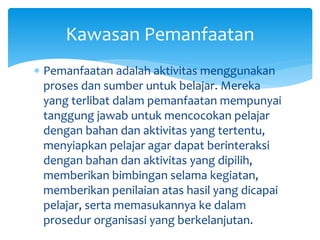  Pemanfaatan adalah aktivitas menggunakan
proses dan sumber untuk belajar. Mereka
yang terlibat dalam pemanfaatan mempunyai
tanggung jawab untuk mencocokan pelajar
dengan bahan dan aktivitas yang tertentu,
menyiapkan pelajar agar dapat berinteraksi
dengan bahan dan aktivitas yang dipilih,
memberikan bimbingan selama kegiatan,
memberikan penilaian atas hasil yang dicapai
pelajar, serta memasukannya ke dalam
prosedur organisasi yang berkelanjutan.
Kawasan Pemanfaatan
 