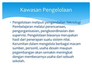  Pengelolaan meliputi pengendalian Teknologi
Pembelajaran melalui perencanaan,
pengorganisasian, pengkoordinasian dan
supervisi. Pengelolaan biasanya merupakan
hasil dari penerapan suatu sistem nilai.
Kerumitan dalam mengelola berbagai macam
sumber, personil, usaha desain maupun
pegembangan akan semakin meningkat
dengan membesarnya usaha dari sebuah
sekolah.
Kawasan Pengelolaan
 