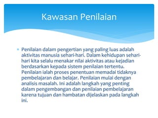  Penilaian dalam pengertian yang paling luas adalah
aktivitas manusia sehari-hari. Dalam kehidupan sehari-
hari kita selalu menakar nilai aktivitas atau kejadian
berdasarkan kepada sistem penilaian tertentu.
Penilaian ialah proses penentuan memadai tidaknya
pembelajaran dan belajar. Penilaian mulai dengan
analisis masalah. Ini adalah langkah yang penting
dalam pengembangan dan penilaian pembelajaran
karena tujuan dan hambatan dijelaskan pada langkah
ini.
Kawasan Penilaian
 