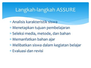  Analisis karakteristik siswa
 Menetapkan tujuan pembelajaran
 Seleksi media, metode, dan bahan
 Memanfatkan bahan ajar
 Melibatkan siswa dalam kegiatan belajar
 Evaluasi dan revisi
Langkah-langkah ASSURE
 