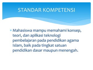  Mahasiswa mampu memahami konsep,
teori, dan aplikasi teknologi
pembelajaran pada pendidikan agama
Islam, baik pada tingkat satuan
pendidikan dasar maupun menengah.
STANDAR KOMPETENSI
 