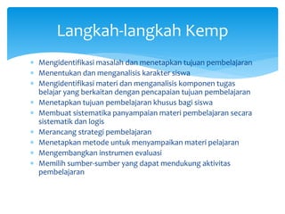  Mengidentifikasi masalah dan menetapkan tujuan pembelajaran
 Menentukan dan menganalisis karakter siswa
 Mengidentifikasi materi dan menganalisis komponen tugas
belajar yang berkaitan dengan pencapaian tujuan pembelajaran
 Menetapkan tujuan pembelajaran khusus bagi siswa
 Membuat sistematika panyampaian materi pembelajaran secara
sistematik dan logis
 Merancang strategi pembelajaran
 Menetapkan metode untuk menyampaikan materi pelajaran
 Mengembangkan instrumen evaluasi
 Memilih sumber-sumber yang dapat mendukung aktivitas
pembelajaran
Langkah-langkah Kemp
 