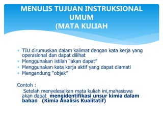 MENULIS TUJUAN INSTRUKSIONAL
UMUM
(MATA KULIAH
 TIU dirumuskan dalam kalimat dengan kata kerja yang
operasional dan dapat dilihat
 Menggunakan istilah “akan dapat”
 Menggunakan kata kerja aktif yang dapat diamati
 Mengandung “objek”
Contoh :
Setelah menyelesaikan mata kuliah ini,mahasiswa
akan dapat mengidentifikasi unsur kimia dalam
bahan (Kimia Analisis Kualitatif)
 