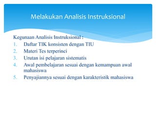 Melakukan Analisis Instruksional
Kegunaan Analisis Instruksional :
1. Daftar TIK konsisten dengan TIU
2. Materi Tes terperinci
3. Urutan isi pelajaran sistematis
4. Awal pembelajaran sesuai dengan kemampuan awal
mahasiswa
5. Penyajiannya sesuai dengan karakteristik mahasiswa
 