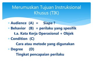 Merumuskan Tujuan Instruksional
Khusus (TIK)
 Audience (A) = Siapa ?
 Behavior (B) = perilaku yang spesifik
t.a. Kata Kerja Operasional + Objek
 Condition (C)
Cara atau metode yang digunakan
 Degree (D)
Tingkat pencapaian perilaku
 
