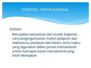 STRATEGI INSTRUKSIONAL
Definisi :
Merupakan perpaduan dari urutan kegiatan,
cara pengorganisasian materi pelajaran dan
mahasiswa, peralatan dan bahan, serta waktu
yang digunakan dalam proses instruksional
untuk mencapai tujuan instruksional yang
telah ditetapkan
 