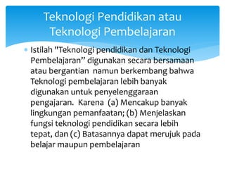 Teknologi Pendidikan atau
Teknologi Pembelajaran
 Istilah "Teknologi pendidikan dan Teknologi
Pembelajaran” digunakan secara bersamaan
atau bergantian namun berkembang bahwa
Teknologi pembelajaran lebih banyak
digunakan untuk penyelenggaraan
pengajaran. Karena (a) Mencakup banyak
lingkungan pemanfaatan; (b) Menjelaskan
fungsi teknologi pendidikan secara lebih
tepat, dan (c) Batasannya dapat merujuk pada
belajar maupun pembelajaran
 