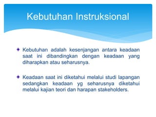 Kebutuhan adalah kesenjangan antara keadaan
saat ini dibandingkan dengan keadaan yang
diharapkan atau seharusnya.
Keadaan saat ini diketahui melalui studi lapangan
sedangkan keadaan yg seharusnya diketahui
melalui kajian teori dan harapan stakeholders.
Kebutuhan Instruksional
 