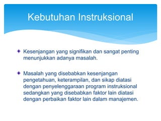 Kesenjangan yang signifikan dan sangat penting
menunjukkan adanya masalah.
Masalah yang disebabkan kesenjangan
pengetahuan, keterampilan, dan sikap diatasi
dengan penyelenggaraan program instruksional
sedangkan yang disebabkan faktor lain diatasi
dengan perbaikan faktor lain dalam manajemen.
Kebutuhan Instruksional
 