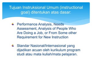 Performance Analysis, Needs
Assessment, Analysis of People Who
Are Doing a Job, or From Some other
Requirement for New Instruction
Standar Nasional/Internasional yang
dijadikan acuan oleh kurikulum program
studi atau mata kuliah/mata pelajaran.
Tujuan Instruksional Umum (instructional
goal) ditentukan atas dasar:
 