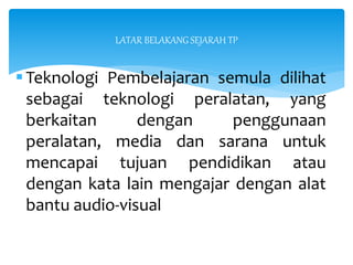 LATAR BELAKANG SEJARAH TP
Teknologi Pembelajaran semula dilihat
sebagai teknologi peralatan, yang
berkaitan dengan penggunaan
peralatan, media dan sarana untuk
mencapai tujuan pendidikan atau
dengan kata lain mengajar dengan alat
bantu audio-visual
 