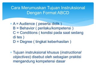  A = Audience ( peserta didik )
B = Behavior ( perilaku/kompetensi )
C = Conditions ( kondisi pada saat sedang
di tes )
D = Degree ( tingkat keberhasilan )
 Tujuan instruksional khusus (instructional
objectives) disebut oleh sebagian praktisi
mengandung kompetensi dasar
Cara Merumuskan Tujuan Instruksional
Dengan Format ABCD
 