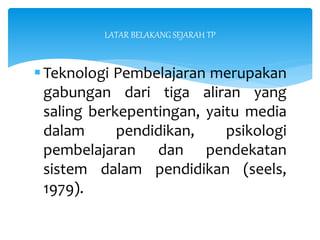Teknologi Pembelajaran merupakan
gabungan dari tiga aliran yang
saling berkepentingan, yaitu media
dalam pendidikan, psikologi
pembelajaran dan pendekatan
sistem dalam pendidikan (seels,
1979).
LATAR BELAKANG SEJARAH TP
 