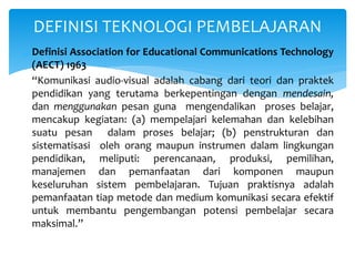 DEFINISI TEKNOLOGI PEMBELAJARAN
Definisi Association for Educational Communications Technology
(AECT) 1963
“Komunikasi audio-visual adalah cabang dari teori dan praktek
pendidikan yang terutama berkepentingan dengan mendesain,
dan menggunakan pesan guna mengendalikan proses belajar,
mencakup kegiatan: (a) mempelajari kelemahan dan kelebihan
suatu pesan dalam proses belajar; (b) penstrukturan dan
sistematisasi oleh orang maupun instrumen dalam lingkungan
pendidikan, meliputi: perencanaan, produksi, pemilihan,
manajemen dan pemanfaatan dari komponen maupun
keseluruhan sistem pembelajaran. Tujuan praktisnya adalah
pemanfaatan tiap metode dan medium komunikasi secara efektif
untuk membantu pengembangan potensi pembelajar secara
maksimal.”
 