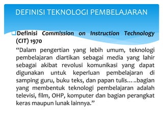 Definisi Commission on Instruction Technology
(CIT) 1970
“Dalam pengertian yang lebih umum, teknologi
pembelajaran diartikan sebagai media yang lahir
sebagai akibat revolusi komunikasi yang dapat
digunakan untuk keperluan pembelajaran di
samping guru, buku teks, dan papan tulis…..bagian
yang membentuk teknologi pembelajaran adalah
televisi, film, OHP, komputer dan bagian perangkat
keras maupun lunak lainnya.”
DEFINISI TEKNOLOGI PEMBELAJARAN
 