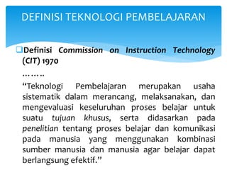 Definisi Commission on Instruction Technology
(CIT) 1970
……..
“Teknologi Pembelajaran merupakan usaha
sistematik dalam merancang, melaksanakan, dan
mengevaluasi keseluruhan proses belajar untuk
suatu tujuan khusus, serta didasarkan pada
penelitian tentang proses belajar dan komunikasi
pada manusia yang menggunakan kombinasi
sumber manusia dan manusia agar belajar dapat
berlangsung efektif.”
DEFINISI TEKNOLOGI PEMBELAJARAN
 