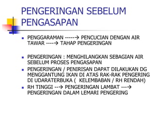 PENGERINGAN SEBELUM
PENGASAPAN
 PENGGARAMAN ----- PENCUCIAN DENGAN AIR
TAWAR ---- TAHAP PENGERINGAN
 PENGERINGAN : MENGHILANGKAN SEBAGIAN AIR
SEBELUM PROSES PENGASAPAN
 PENGERINGAN / PENIRISAN DAPAT DILAKUKAN DG
MENGGANTUNG IKAN DI ATAS RAK-RAK PENGERING
DI UDARATERBUKA ( KELEMBABAN / RH RENDAH)
 RH TINGGI -- PENGERINGAN LAMBAT ---
PENGERINGAN DALAM LEMARI PENGERING
 