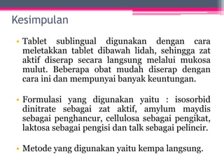 Kesimpulan
• Tablet sublingual digunakan dengan cara
meletakkan tablet dibawah lidah, sehingga zat
aktif diserap secara langsung melalui mukosa
mulut. Beberapa obat mudah diserap dengan
cara ini dan mempunyai banyak keuntungan.
• Formulasi yang digunakan yaitu : isosorbid
dinitrate sebagai zat aktif, amylum maydis
sebagai penghancur, cellulosa sebagai pengikat,
laktosa sebagai pengisi dan talk sebagai pelincir.
• Metode yang digunakan yaitu kempa langsung.
 
