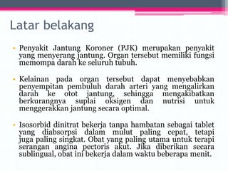 Latar belakang
• Penyakit Jantung Koroner (PJK) merupakan penyakit
yang menyerang jantung. Organ tersebut memiliki fungsi
memompa darah ke seluruh tubuh.
• Kelainan pada organ tersebut dapat menyebabkan
penyempitan pembuluh darah arteri yang mengalirkan
darah ke otot jantung, sehingga mengakibatkan
berkurangnya suplai oksigen dan nutrisi untuk
menggerakkan jantung secara optimal.
• Isosorbid dinitrat bekerja tanpa hambatan sebagai tablet
yang diabsorpsi dalam mulut paling cepat, tetapi
juga paling singkat. Obat yang paling utama untuk terapi
serangan angina pectoris akut. Jika diberikan secara
sublingual, obat ini bekerja dalam waktu beberapa menit.
 