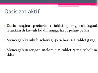 Dosis zat aktif
• Dosis angina pectoris 1 tablet 5 mg sublingual
letakkan di bawah lidah hingga larut pelan-pelan
• Mencegah kambuh sehari 3-4x sehari 1-2 tablet 5 mg.
• Mencegah serangan malam 1-2 tablet 5 mg sebelum
tidur
 