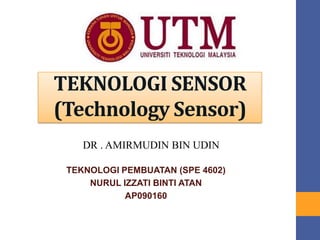 TEKNOLOGI SENSOR
(Sensor Technology)
TEKNOLOGI PEMBUATAN (SPE 4602)
NURUL IZZATI BINTI ATAN
AP090160
DR . AMIRMUDIN BIN UDIN
 