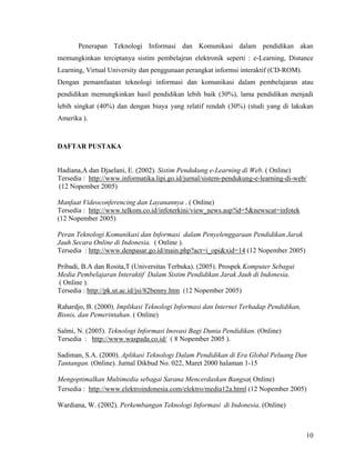 Penerapan Teknologi Informasi dan Komunikasi dalam pendidikan akan
memungkinkan terciptanya sistim pembelajran elektronik seperti : e-Learning, Distance
Learning, Virtual University dan penggunaan perangkat informsi interaktif (CD-ROM).
Dengan pemamfaatan teknologi informasi dan komunikasi dalam pembelajaran atau
pendidikan memungkinkan hasil pendidikan lebih baik (30%), lama pendidikan menjadi
lebih singkat (40%) dan dengan biaya yang relatif rendah (30%) (studi yang di lakukan
Amerika ).



DAFTAR PUSTAKA


Hadiana,A dan Djaelani, E. (2002). Sistim Pendukung e-Learning di Web. ( Online)
Tersedia : http://www.informatika.lipi.go.id/jurnal/sistem-pendukung-e-learning-di-web/
(12 Nopember 2005)

Manfaat Videoconferencing dan Layanannya . ( Online)
Tersedia : http://www.telkom.co.id/infoterkini/view_news.asp?id=5&newscat=infotek
(12 Nopember 2005)

Peran Teknologi Komunikasi dan Informasi dalam Penyelenggaraan Pendidikan Jarak
Jauh Secara Online di Indonesia. ( Online ).
Tersedia : http://www.denpasar.go.id/main.php?act=i_opi&xid=14 (12 Nopember 2005)

Pribadi, B.A dan Rosita,T (Universitas Terbuka). (2005). Prospek Komputer Sebagai
Media Pembelajaran Interaktif Dalam Sistim Pendidikan Jarak Jauh di Indonesia.
( Online ).
Tersedia : http://pk.ut.ac.id/jsi/82benny.htm (12 Nopember 2005)

Rahardjo, B. (2000). Implikasi Teknologi Informasi dan Internet Terhadap Pendidikan,
Bisnis, dan Pemerintahan. ( Online)

Salmi, N. (2005). Teknologi Informasi Inovasi Bagi Dunia Pendidikan. (Online)
Tersedia : http://www.waspada.co.id/ ( 8 Nopember 2005 ).

Sadiman, S.A. (2000). Aplikasi Teknologi Dalam Pendidikan di Era Global Peluang Dan
Tantangan. (Online). Jurnal Dikbud No. 022, Maret 2000 halaman 1-15

Mengoptimalkan Multimedia sebagai Sarana Mencerdaskan Bangsa( Online)
Tersedia : http://www.elektroindonesia.com/elektro/media12a.html (12 Nopember 2005)

Wardiana, W. (2002). Perkembangan Teknologi Informasi di Indonesia. (Online)



                                                                                       10
 