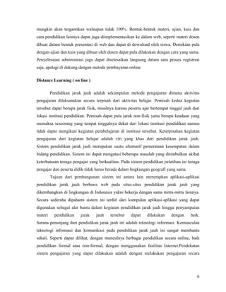 mungkin akan tergantikan walaupun tidak 100%. Bentuk-bentuk materi, ujian, kuis dan
cara pendidikan lainnya dapat juga diimplementasikan ke dalam web, seperti materi dosen
dibuat dalam bentuk presentasi di web dan dapat di download oleh siswa. Demikian pula
dengan ujian dan kuis yang dibuat oleh dosen dapat pula dilakukan dengan cara yang sama.
Penyelesaian administrasi juga dapat diselesaikan langsung dalam satu proses registrasi
saja, apalagi di dukung dengan metode pembayaran online.

Distance Learning ( on line )

         Pendidikan jarak jauh adalah sekumpulan metoda pengajaran dimana aktivitas
pengajaran dilaksanakan secara terpisah dari aktivitas belajar. Pemisah kedua kegiatan
tersebut dapat berupa jarak fisik, misalnya karena peserta ajar bertempat tinggal jauh dari
lokasi institusi pendidikan. Pemisah dapat pula jarak non-fisik yaitu berupa keadaan yang
memaksa seseorang yang tempat tinggalnya dekat dari lokasi institusi pendidikan namun
tidak dapat mengikuti kegiatan pembelajaran di institusi tersebut. Keterpisahan kegiatan
pengajaran dari kegiatan belajar adalah ciri yang khas dari pendidikan jarak jauh.
Sistem pendidikan jarak jauh merupakan suatu alternatif pemerataan kesempatan dalam
bidang pendidikan. Sistem ini dapat mengatasi beberapa masalah yang ditimbulkan akibat
keterbatasan tenaga pengajar yang berkualitas. Pada sistem pendidikan pelatihan ini tenaga
pengajar dan peserta didik tidak harus berada dalam lingkungan geografi yang sama.
         Tujuan dari pembangunan sistem ini antara lain menerapkan aplikasi-aplikasi
pendidikan jarak jauh berbasis web pada situs-situs pendidikan jarak jauh yang
dikembangkan di lingkungan di Indonesia yakni bekerja dengan sama mitra-mitra lainnya.
Secara sederaha dipahami sistem ini terdiri dari kumpulan aplikasi-aplikasi yang dapat
digunakan sebagai alat bantu dalam kegiatan pendidikan jarak jauh hingga penyampaian
materi     pendidikan   jarak    jauh    tersebut   dapat    dilakukan     dengan     baik.
Sarana penunjang dari pendidikan jarak jauh ini adalah teknologi informasi. Kemunculan
teknologi informasi dan komunikasi pada pendidikan jarak jauh ini sangat membantu
sekali. Seperti dapat dilihat, dengan munculnya berbagai pendidikan secara online, baik
pendidikan formal atau non-formal, dengan menggunakan fasilitas Internet.Pendekatan
sistem pengajaran yang dapat dilakukan adalah dengan melakukan pengajaran secara




                                                                                         6
 