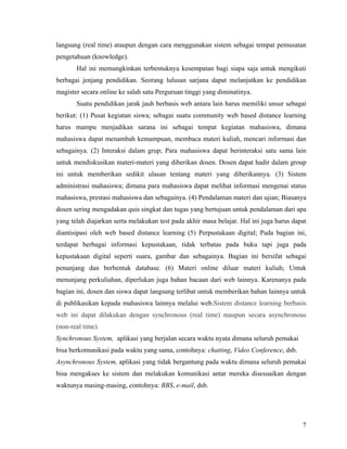 langsung (real time) ataupun dengan cara menggunakan sistem sebagai tempat pemusatan
pengetahuan (knowledge).
       Hal ini memungkinkan terbentuknya kesempatan bagi siapa saja untuk mengikuti
berbagai jenjang pendidikan. Seorang lulusan sarjana dapat melanjutkan ke pendidikan
magister secara online ke salah satu Perguruan tinggi yang diminatinya.
       Suatu pendidikan jarak jauh berbasis web antara lain harus memiliki unsur sebagai
berikut: (1) Pusat kegiatan siswa; sebagai suatu community web based distance learning
harus mampu menjadikan sarana ini sebagai tempat kegiatan mahasiswa, dimana
mahasiswa dapat menambah kemampuan, membaca materi kuliah, mencari informasi dan
sebagainya. (2) Interaksi dalam grup; Para mahasiswa dapat berinteraksi satu sama lain
untuk mendiskusikan materi-materi yang diberikan dosen. Dosen dapat hadir dalam group
ini untuk memberikan sedikit ulasan tentang materi yang diberikannya. (3) Sistem
administrasi mahasiswa; dimana para mahasiswa dapat melihat informasi mengenai status
mahasiswa, prestasi mahasiswa dan sebagainya. (4) Pendalaman materi dan ujian; Biasanya
dosen sering mengadakan quis singkat dan tugas yang bertujuan untuk pendalaman dari apa
yang telah diajarkan serta melakukan test pada akhir masa belajar. Hal ini juga harus dapat
diantisipasi oleh web based distance learning (5) Perpustakaan digital; Pada bagian ini,
terdapat berbagai informasi kepustakaan, tidak terbatas pada buku tapi juga pada
kepustakaan digital seperti suara, gambar dan sebagainya. Bagian ini bersifat sebagai
penunjang dan berbentuk database. (6) Materi online diluar materi kuliah; Untuk
menunjang perkuliahan, diperlukan juga bahan bacaan dari web lainnya. Karenanya pada
bagian ini, dosen dan siswa dapat langsung terlibat untuk memberikan bahan lainnya untuk
di publikasikan kepada mahasiswa lainnya melalui web.Sistem distance learning berbasis
web ini dapat dilakukan dengan synchronous (real time) maupun secara asynchronous
(non-real time).
Synchronous System, aplikasi yang berjalan secara waktu nyata dimana seluruh pemakai
bisa berkomunikasi pada waktu yang sama, contohnya: chatting, Video Conference, dsb.
Asynchronous System, aplikasi yang tidak bergantung pada waktu dimana seluruh pemakai
bisa mengakses ke sistem dan melakukan komunikasi antar mereka disesuaikan dengan
waktunya masing-masing, contohnya: BBS, e-mail, dsb.




                                                                                         7
 