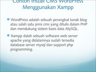 Contoh Install CMS WordPress
Menggunakan Xampp
WordPress adalah sebuah perangkat lunak blog
atau salah satu jenis cms yang ditulis dalam PHP
dan mendukung sistem basis data MySQL.
Xampp dalah sebuah software web server
apache yang didalamnya sudah tersedia
database server mysql dan support php
programming.
 
