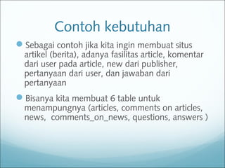Contoh kebutuhan
Sebagai contoh jika kita ingin membuat situs
artikel (berita), adanya fasilitas article, komentar
dari user pada article, new dari publisher,
pertanyaan dari user, dan jawaban dari
pertanyaan
Bisanya kita membuat 6 table untuk
menampungnya (articles, comments on articles,
news, comments_on_news, questions, answers )
 
