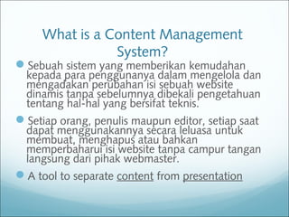 What is a Content Management
System?
Sebuah sistem yang memberikan kemudahan
kepada para penggunanya dalam mengelola dan
mengadakan perubahan isi sebuah website
dinamis tanpa sebelumnya dibekali pengetahuan
tentang hal-hal yang bersifat teknis.
Setiap orang, penulis maupun editor, setiap saat
dapat menggunakannya secara leluasa untuk
membuat, menghapus atau bahkan
memperbaharui isi website tanpa campur tangan
langsung dari pihak webmaster.
A tool to separate content from presentation
 